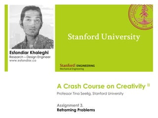 A Crash Course on Creativity II
Professor Tina Seelig, Stanford University
Stanford University
Esfandiar Khaleghi
Research – Design Engineer
www.esfandiar.co
Assignment 3.
Reframing Problems
 