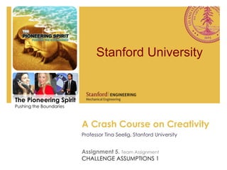 Stanford University


The Pioneering Spirit
Pushing the Boundaries
S




                         A Crash Course on Creativity
                         Professor Tina Seelig, Stanford University


                         Assignment 5. Team Assignment
                         CHALLENGE ASSUMPTIONS 1
 
