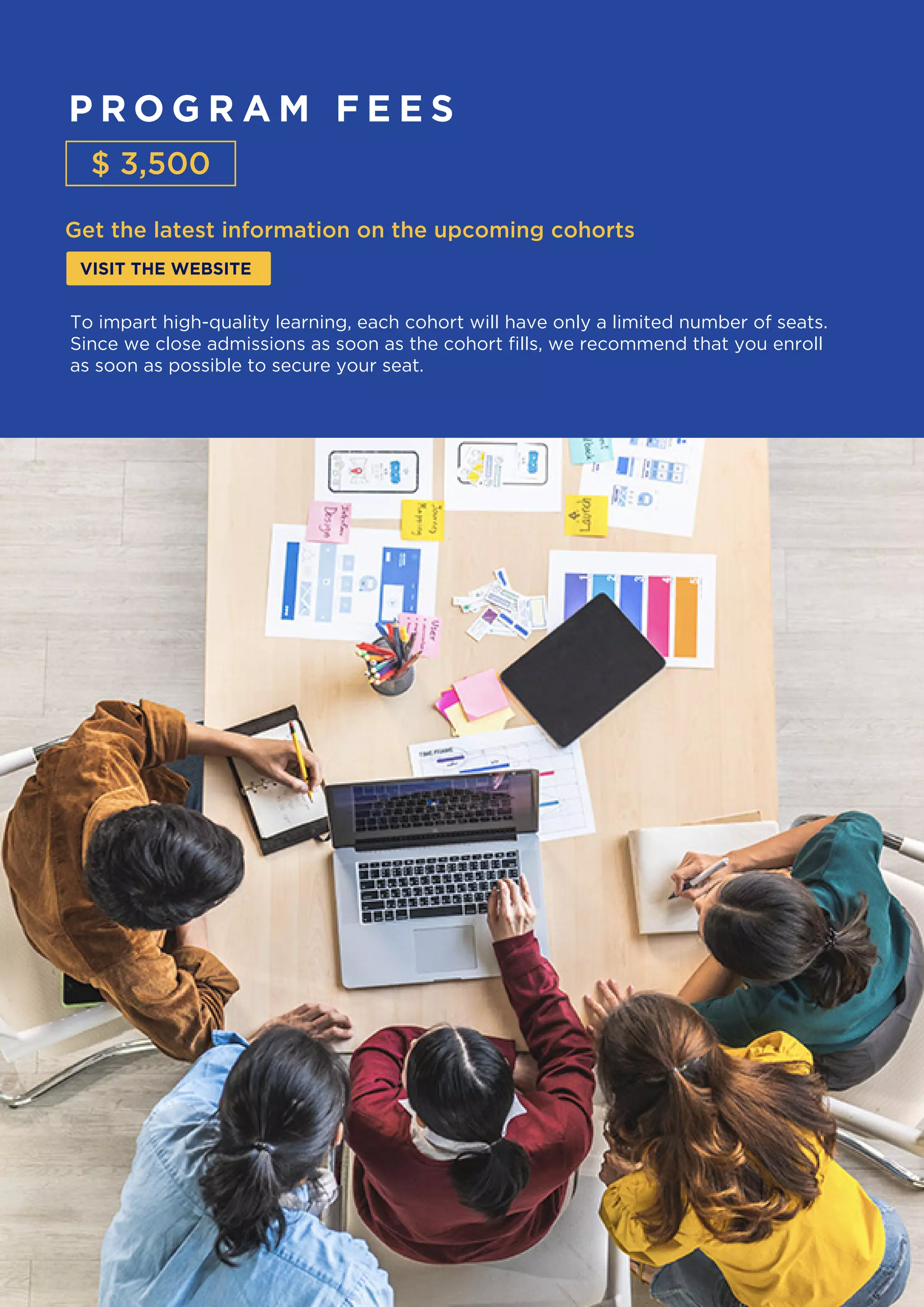 P R O G R A M F E E S
Get the latest information on the upcoming cohorts
VISIT THE WEBSITE
$ 3,500
To impart high-quality learning, each cohort will have only a limited number of seats.
Since we close admissions as soon as the cohort fills, we recommend that you enroll
as soon as possible to secure your seat.
 