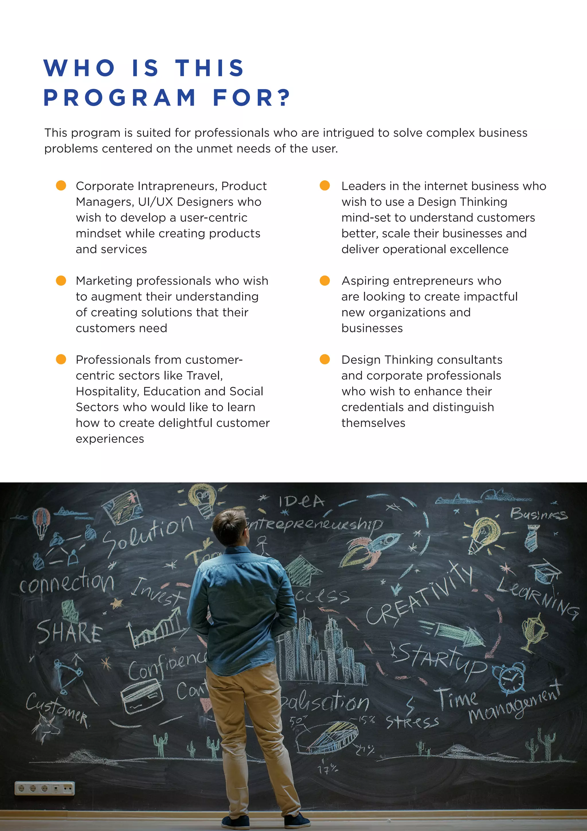 W H O I S T H I S
P R O G R A M F O R ?
This program is suited for professionals who are intrigued to solve complex business
problems centered on the unmet needs of the user.
Corporate Intrapreneurs, Product
Managers, UI/UX Designers who
wish to develop a user-centric
mindset while creating products
and services
Marketing professionals who wish
to augment their understanding
of creating solutions that their
customers need
Professionals from customer-
centric sectors like Travel,
Hospitality, Education and Social
Sectors who would like to learn
how to create delightful customer
experiences
Leaders in the internet business who
wish to use a Design Thinking
mind-set to understand customers
better, scale their businesses and
deliver operational excellence
Aspiring entrepreneurs who
are looking to create impactful
new organizations and
businesses
Design Thinking consultants
and corporate professionals
who wish to enhance their
credentials and distinguish
themselves
 