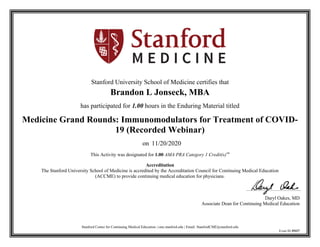 Stanford Center for Continuing Medical Education | cme.stanford.edu | Email: StanfordCME@stanford.edu
Event ID 39327
Stanford University School of Medicine certifies that
Brandon L Jonseck, MBA
has participated for 1.00 hours in the Enduring Material titled
Medicine Grand Rounds: Immunomodulators for Treatment of COVID-
19 (Recorded Webinar)
on 11/20/2020
This Activity was designated for 1.00 AMA PRA Category 1 Credit(s)™
Accreditation
The Stanford University School of Medicine is accredited by the Accreditation Council for Continuing Medical Education
(ACCME) to provide continuing medical education for physicians.
Daryl Oakes, MD
Associate Dean for Continuing Medical Education
 