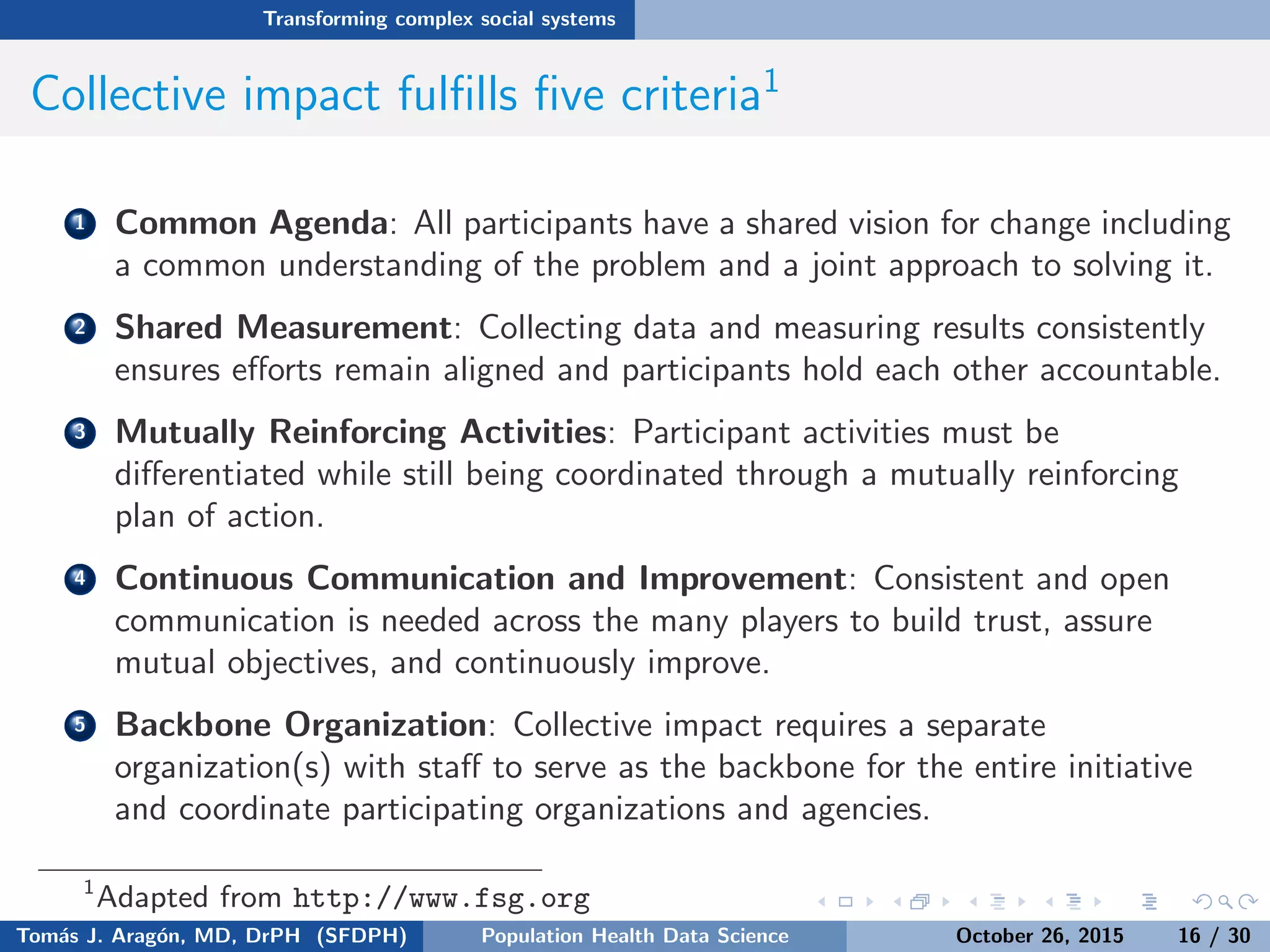 Transforming complex social systems
Collective impact fulﬁlls ﬁve criteria1
1 Common Agenda: All participants have a shared vision for change including
a common understanding of the problem and a joint approach to solving it.
2 Shared Measurement: Collecting data and measuring results consistently
ensures eﬀorts remain aligned and participants hold each other accountable.
3 Mutually Reinforcing Activities: Participant activities must be
diﬀerentiated while still being coordinated through a mutually reinforcing
plan of action.
4 Continuous Communication and Improvement: Consistent and open
communication is needed across the many players to build trust, assure
mutual objectives, and continuously improve.
5 Backbone Organization: Collective impact requires a separate
organization(s) with staﬀ to serve as the backbone for the entire initiative
and coordinate participating organizations and agencies.
1
Adapted from http://www.fsg.org
Tom´as J. Arag´on, MD, DrPH (SFDPH) PHDS, Complexity, & Health Equity October 26, 2015 16 / 30
 