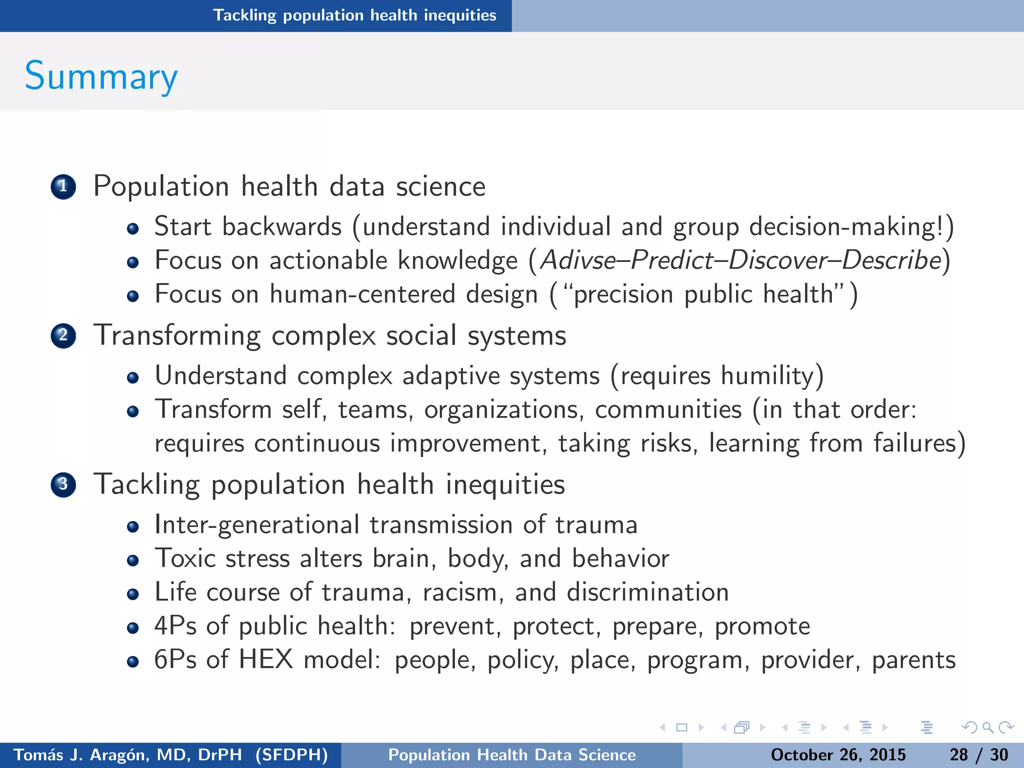 Tackling population health inequities
Summary
1 Population health data science
Start backwards (understand individual and group decision-making!)
Focus on actionable knowledge (Adivse–Predict–Discover–Describe)
Focus on human-centered design (“precision public health”)
2 Transforming complex social systems
Understand complex adaptive systems (requires humility)
Transform self, teams, organizations, communities (in that order:
requires continuous improvement, taking risks, learning from failures)
3 Tackling population health inequities
Inter-generational transmission of trauma
Toxic stress alters brain, body, and behavior
Life course of trauma, racism, and discrimination
4Ps of public health: prevent, protect, prepare, promote
6Ps of HEX model: people, policy, place, program, provider, parents
Tom´as J. Arag´on, MD, DrPH (SFDPH) PHDS, Complexity, & Health Equity October 26, 2015 28 / 30
 
