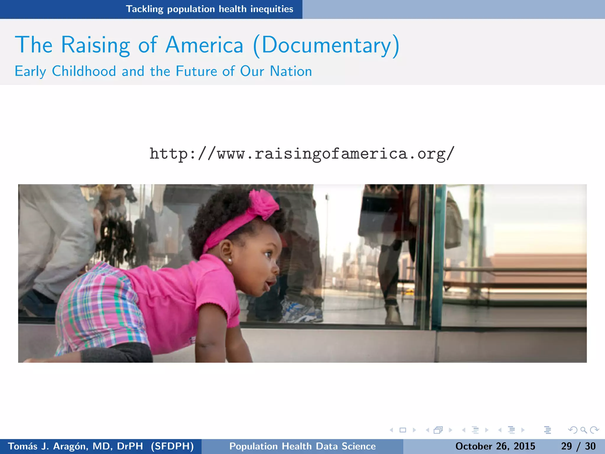 Tackling population health inequities
The Raising of America (Documentary)
Early Childhood and the Future of Our Nation
http://www.raisingofamerica.org/
Tom´as J. Arag´on, MD, DrPH (SFDPH) PHDS, Complexity, & Health Equity October 26, 2015 29 / 30
 