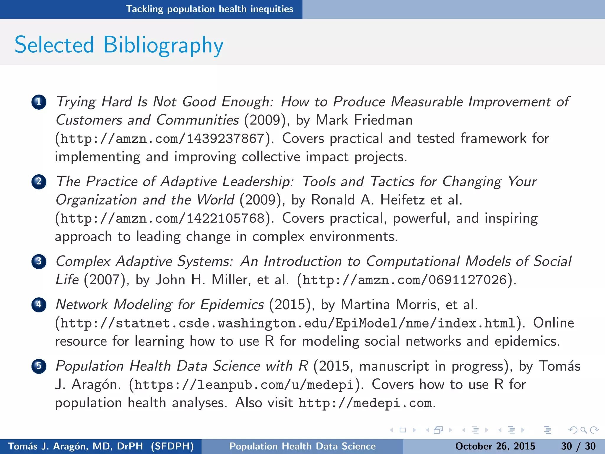 Tackling population health inequities
Selected Bibliography
1 Trying Hard Is Not Good Enough: How to Produce Measurable Improvement of
Customers and Communities (2009), by Mark Friedman
(http://amzn.com/1439237867). Covers practical and tested framework for
implementing and improving collective impact projects.
2 The Practice of Adaptive Leadership: Tools and Tactics for Changing Your
Organization and the World (2009), by Ronald A. Heifetz et al.
(http://amzn.com/1422105768). Covers practical, powerful, and inspiring
approach to leading change in complex environments.
3 Complex Adaptive Systems: An Introduction to Computational Models of Social
Life (2007), by John H. Miller, et al. (http://amzn.com/0691127026).
4 Network Modeling for Epidemics (2015), by Martina Morris, et al.
(http://statnet.csde.washington.edu/EpiModel/nme/index.html). Online
resource for learning how to use R for modeling social networks and epidemics.
5 Population Health Data Science with R (2015, manuscript in progress), by Tom´as
J. Arag´on. (https://leanpub.com/u/medepi). Covers how to use R for
population health analyses. Also visit http://medepi.com.
Tom´as J. Arag´on, MD, DrPH (SFDPH) PHDS, Complexity, & Health Equity October 26, 2015 30 / 30
 