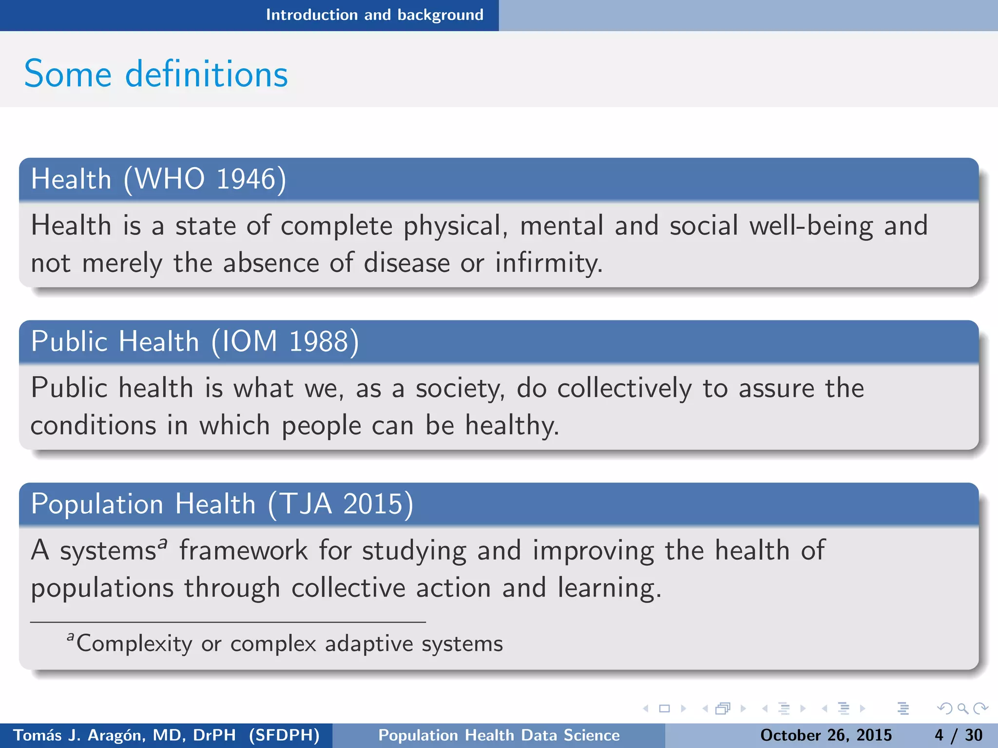 Introduction and background
Some deﬁnitions
Health (WHO 1946)
Health is a state of complete physical, mental and social well-being and
not merely the absence of disease or inﬁrmity.
Public Health (IOM 1988)
Public health is what we, as a society, do collectively to assure the
conditions in which people can be healthy.
Population Health (TJA 2015)
A systemsa framework for studying and improving the health of
populations through collective action and learning.
a
Complexity or complex adaptive systems
Tom´as J. Arag´on, MD, DrPH (SFDPH) PHDS, Complexity, & Health Equity October 26, 2015 4 / 30
 