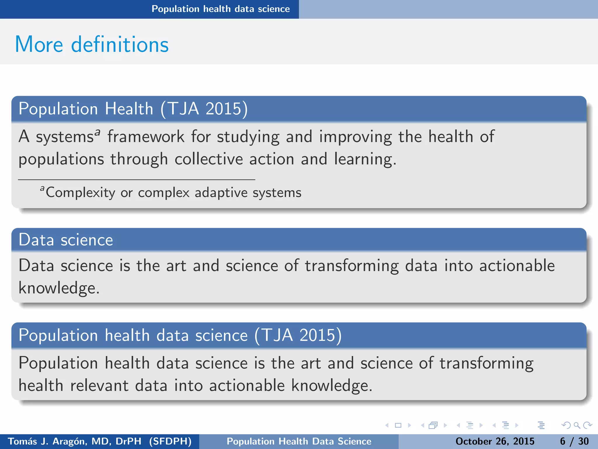 Population health data science
More deﬁnitions
Population Health (TJA 2015)
A systemsa framework for studying and improving the health of
populations through collective action and learning.
a
Complexity or complex adaptive systems
Data science
Data science is the art and science of transforming data into actionable
knowledge.
Population health data science (TJA 2015)
Population health data science is the art and science of transforming
health relevant data into actionable knowledge.
Tom´as J. Arag´on, MD, DrPH (SFDPH) PHDS, Complexity, & Health Equity October 26, 2015 6 / 30
 