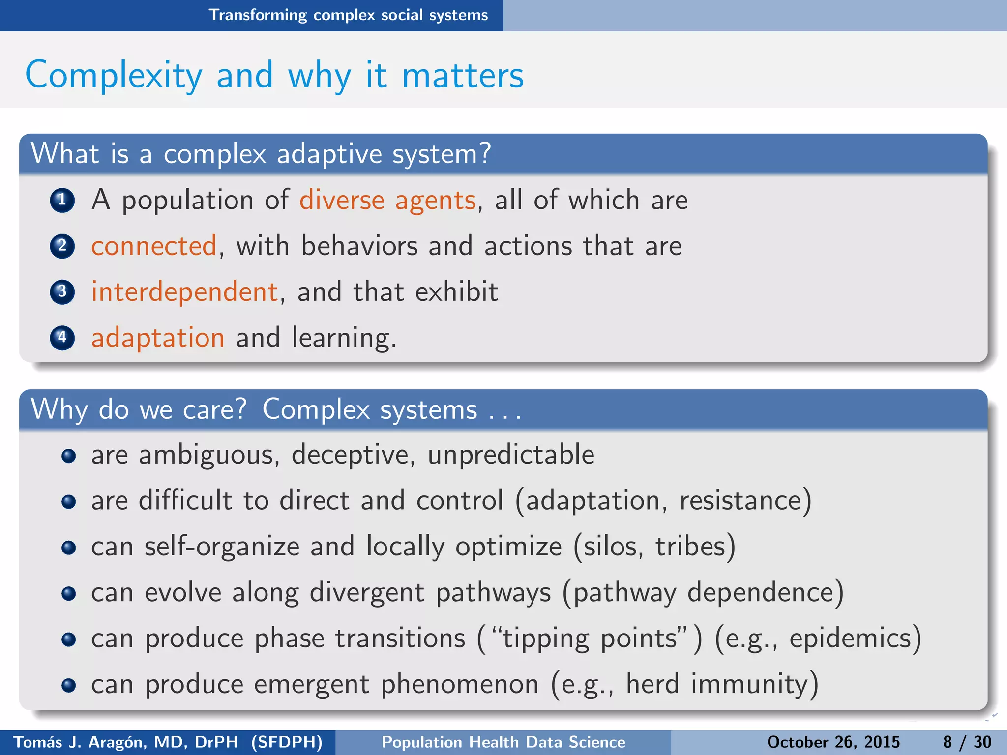 Transforming complex social systems
Complexity and why it matters
What is a complex adaptive system?
1 A population of diverse agents, all of which are
2 connected, with behaviors and actions that are
3 interdependent, and that exhibit
4 adaptation and learning.
Why do we care? Complex systems . . .
are ambiguous, deceptive, unpredictable
are diﬃcult to direct and control (adaptation, resistance)
can self-organize and locally optimize (silos, tribes)
can evolve along divergent pathways (pathway dependence)
can produce phase transitions (“tipping points”) (e.g., epidemics)
can produce emergent phenomenon (e.g., herd immunity)
Tom´as J. Arag´on, MD, DrPH (SFDPH) PHDS, Complexity, & Health Equity October 26, 2015 8 / 30
 