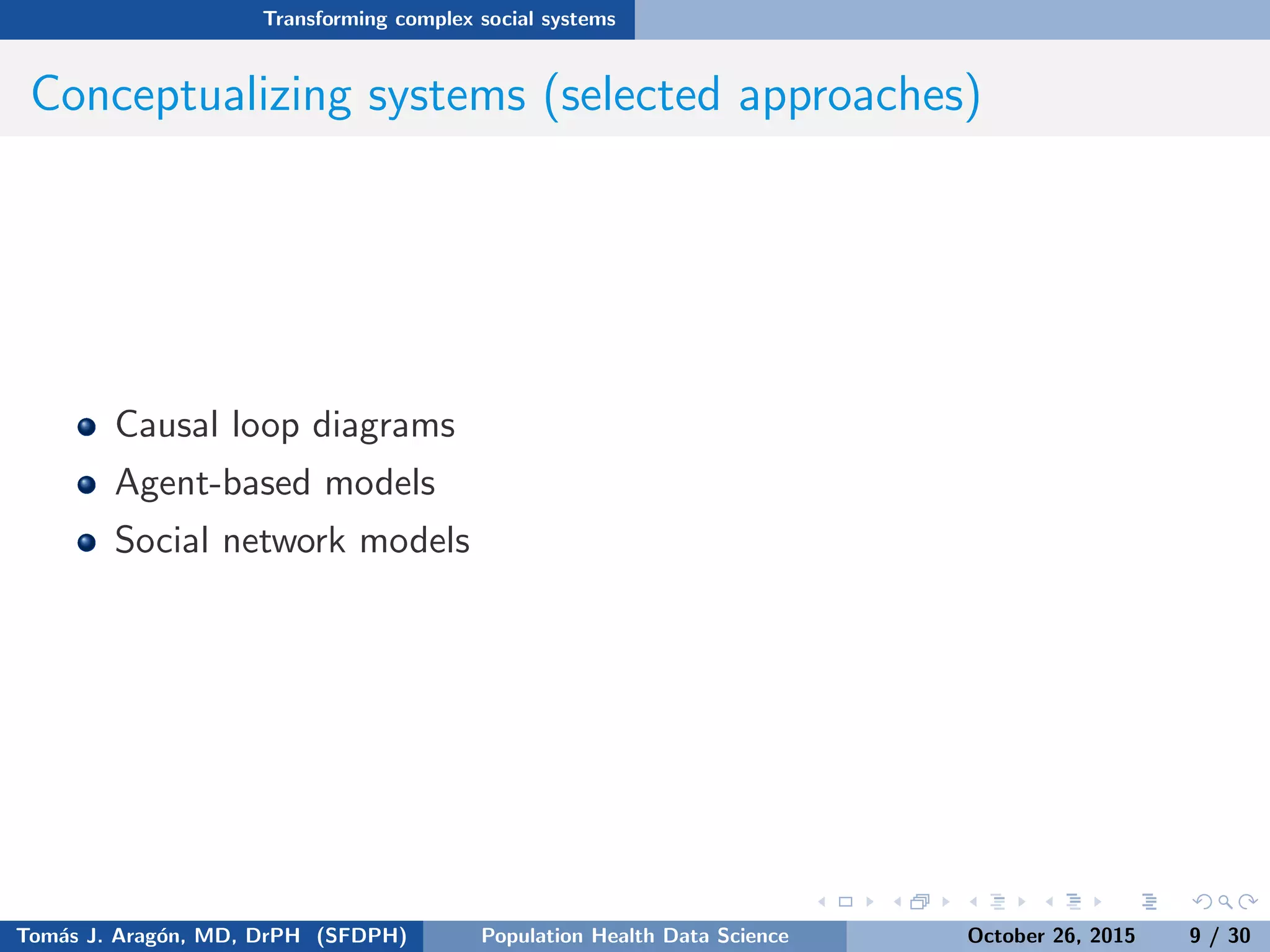 Transforming complex social systems
Conceptualizing systems (selected approaches)
Causal loop diagrams
Agent-based models
Social network models
Tom´as J. Arag´on, MD, DrPH (SFDPH) PHDS, Complexity, & Health Equity October 26, 2015 9 / 30
 