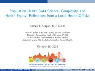 Population Health Data Science, Complexity, and
Health Equity: Reﬂections from a Local Health Oﬃcial
Tom´as J. Arag´on, MD, DrPH
Health Oﬃcer, City and County of San Francisco
Director, Population Health Division (PHD)
San Francisco Department of Public Health
Adjunct Faculty, UC Berkeley School of Public Health
Keynote Address: Stanford Center for Population Health Sciences
Annual PHS Colloquium an October 26, 2015
Tom´as J. Arag´on, MD, DrPH (SFDPH) PHDS, Complexity, & Health Equity October 26, 2015 1 / 30
 