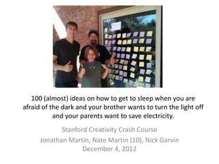 100 (almost) ideas on how to get to sleep when you are
afraid of the dark and your brother wants to turn the light off
           and your parents want to save electricity.
            Stanford Creativity Crash Course
     Jonathan Martin, Nate Martin (10), Nick Garvin
                   December 4, 2012
 