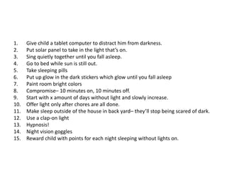 1.    Give child a tablet computer to distract him from darkness.
2.    Put solar panel to take in the light that’s on.
3.    Sing quietly together until you fall asleep.
4.    Go to bed while sun is still out.
5.    Take sleeping pills
6.    Put up glow in the dark stickers which glow until you fall asleep
7.    Paint room bright colors
8.    Compromise– 10 minutes on, 10 minutes off.
9.    Start with x amount of days without light and slowly increase.
10.   Offer light only after chores are all done.
11.   Make sleep outside of the house in back yard– they’ll stop being scared of dark.
12.   Use a clap-on light
13.   Hypnosis!
14.   Night vision goggles
15.   Reward child with points for each night sleeping without lights on.
 