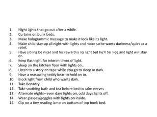1.    Night lights that go out after a while.
2.    Curtains on bunk beds.
3.    Make hologrammic message to make it look like its light.
4.    Make child stay up all night with lights and noise so he wants darkness/quiet as a
      relief.
5.    Have sibling be nicer and his reward is no light but he’ll be nice and light will stay
      on.
6.    Keep flashlight for interim times of light.
7.    Sleep on the kitchen floor with lights on,.
8.    Listen to a story on tape while you go to sleep in dark.
9.    Have a reassuring teddy bear to hold on to.
10.   Block light from child who wants dark.
11.   Take Benadryl
12.   Take soothing bath and tea before bed to calm nerves
13.   Alternate nights– even days lights on, odd days lights off.
14.   Wear glasses/goggles with lights on inside.
15.   Clip on a tiny reading lamp on bottom of top bunk bed.
 