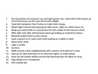 1.    Do calculations of computer use and light power use– work with child to give up
      a # of electricity use for each 30 minutes oflight.
2.    Feed kids trytophan from Turkey to make them sleepy.
3.    Attach light to boom box playing terrible music– light on, awful music on.
4.    Wrap up scared child in a cocoon/burrito like a baby to feel secure in dark.
5.    Offer light only after dishes/room cleanup/reading as reward for chores.
6.    Meditate before bed to calm nerves.
7.    Have a parent sit in room with child reading on a tablet in dark
8.    Move other child
9.    Light a candle
10.   Curtains
11.   Walk around a dark neighborhood with a parent until dark isn’t scary
12.   Stay up all night watching TV on alternate nights so really sleepy
13.   Have son do carbon offsets activity like planting trees for lights on time.
14.   Gag sibling so no complaints.
15.   Get a pillow pet
 