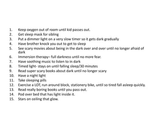 1.    Keep oxygen out of room until kid passes out.
2.    Get sleep mask for sibling
3.    Put a dimmer light on a very slow timer so it gets dark gradually
4.    Have brother knock you out to get to sleep
5.    See scary movies about being in the dark over and over until no longer afraid of
      dark
6.    Immersion therapy– full darkness until no more fear.
7.    Have soothing music to listen to in dark
8.    Timed light- stays on until falling sleep/30 minutes
9.    Read super scary books about dark until no longer scary
10.   Have a night light
11.   Take sleeping pills
12.   Exercise a LOT, run around block, stationery bike, until so tired fall asleep quickly.
13.   Read really boring books until you pass out.
14.   Pod over bed that has light inside it.
15.   Stars on ceiling that glow.
 