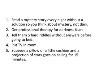1. Read a mystery story every night without a
   solution so you think about mystery, not dark.
2. Get professional therapy for darkness fears
3. Tell them 5 hard riddles without answers before
   going to bed.
4. Put TV in room.
5. Squeeze a pillow or a little cushion and a
   projection of stars goes on ceiling for 15
   minutes.
 