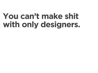 You can’t make shit
with only designers.
 