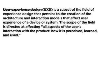User experience design (UXD) is a subset of the field of
experience design that pertains to the creation of the
architecture and interaction models that affect user
experience of a device or system. The scope of the field
is directed at affecting "all aspects of the user’s
interaction with the product: how it is perceived, learned,
and used."
 