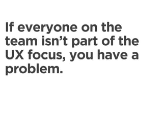 If everyone on the
team isn’t part of the
UX focus, you have a
problem.
 