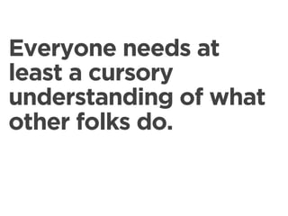 Everyone needs at
least a cursory
understanding of what
other folks do.
 
