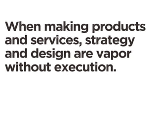 When making products
and services, strategy
and design are vapor
without execution.
 