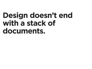 Design doesn’t end
with a stack of
documents.
 
