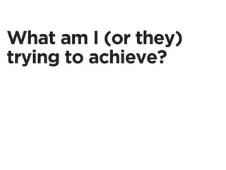 What am I (or they)
trying to achieve?
 