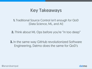 @anandsampat
1. Traditional Source Control isn’t enough for QoD
(Data Science, ML, and AI)
Key Takeaways
2. Think about ML Ops before you’re “in too deep”
3. In the same way GitHub revolutionized Software
Engineering, Datmo does the same for QoD’s
 
