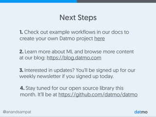 @anandsampat
2. Learn more about ML and browse more content
at our blog: https://blog.datmo.com
Next Steps
3. Interested in updates? You’ll be signed up for our
weekly newsletter if you signed up today.
4. Stay tuned for our open source library this
month. It’ll be at https://github.com/datmo/datmo
1. Check out example workflows in our docs to
create your own Datmo project here
 