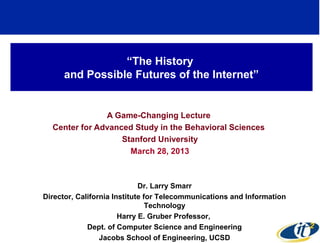 “The History
     and Possible Futures of the Internet”


               A Game-Changing Lecture
  Center for Advanced Study in the Behavioral Sciences
                   Stanford University
                     March 28, 2013



                             Dr. Larry Smarr
Director, California Institute for Telecommunications and Information
                                Technology
                       Harry E. Gruber Professor,
             Dept. of Computer Science and Engineering
                 Jacobs School of Engineering, UCSD
 