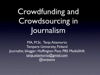 Crowdfunding and
     Crowdsourcing in
        Journalism
              MA, M.Sc. Tanja Aitamurto
             Tampere University, Finland
Journalist, blogger: Hufﬁngton Post, PBS MediaShift
             tanja.aitamurto@gmail.com
                       @tanjaaita
 