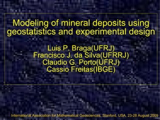 Modeling of mineral deposits using geostatistics and experimental design Luis P. Braga(UFRJ) Francisco J. da Silva(UFRRJ) Claudio G. Porto(UFRJ) Cassio Freitas(IBGE) International Association for Mathematical Geosciences, Stanford, USA, 23-28 August 2009 [email_address] http://www.slideshare.net/bragaprof/stanford-2009-1872654 