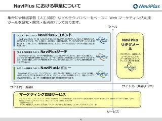 NaviPlus における事業について
4
サイト外（集客/CRM）サイト内（接客）
ツール
サービス
NaviPlus
リタゲメー
ル
ブラウザ/カート離脱した
ユーザにタイムリーに
メールを送ることで、リ
テンション拡大を実現し
ます。
ナビプラスでは、レコメンドエンジンやサイト内検索エンジンの提供を通じて培ったサイト活性化支援のノウハウを活用しつつ、複数のパートナーと連携しながら、
様々なマーケティングソリューションをワンストップでご提供しております。
マーケティング支援サービス
【提供サービス】
アクセス解析 / リスティング広告 / アフィリエイト広告 / SEO / コンテンツプランニング 等
レコメンドエンジン NaviPlusレコメンド
レビュー投稿エンジン NaviPlusレビュー
サイト内検索エンジン NaviPlusサーチ
「NaviPlusレコメンド」は、レコメンドエンジンのASPサービスです。レコメンドを始めとした
様々なコンテンツを、サイトの各ページに表示・自動更新でき、サイト内のナビゲーションを改
善します。これによって、運用負荷をかけることなく、サイトの活性化・サイトの収益力向上を
実現します。
「NaviPlusレビュー」は、ウェブサイトに、低コストで且つ簡単に、レビュー・クチコミ機能
を導入することができるASPサービスです。レビュー・クチコミ情報によって、商品・サービス
の訴求力を強化し、ユーザーの購買意欲を高める効果が期待できます。
「NaviPlusサーチ」は、サイト内商品検索エンジンのASPサービスです。本サービスの導入に
よってサイト内検索を改善することで、ユーザーは求めている商品をより見つけやすくなります。
また、自社で構築したサイト内検索を本サービスに切り替えることで、システム負荷を軽減する
ことができます。
集合知や機械学習（人工知能）などのテクノロジーをベースに Web マーケティング支援
ツールを研究・開発・販売を行っております。
 