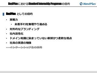 NaviPlusにおけるStanford Internship Proguram の目的
NaviPlus としての目的
• 実戦力
• 未着手PJを無理やり進める
• 対外的なブランディング
• 社内活性化
• ドメイン知識に染まっていない新鮮かつ柔軟な視点
• 社員の英語の勉強
• インターンシップ生の採用
 