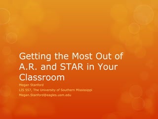 Getting the Most Out of A.R. and STAR in Your Classroom Megan Stanford LIS 557, The University of Southern Mississippi [email_address] 