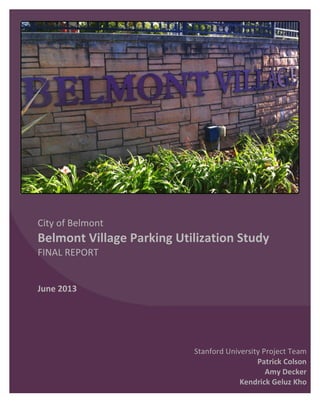   	
  
	
  
	
  
	
  
	
  
	
  
	
  
	
  
	
  
	
  
	
  
	
  
	
  
	
  
City	
  of	
  Belmont	
  
Belmont	
  Village	
  Parking	
  Utilization	
  Study	
  
FINAL	
  REPORT	
  	
  
	
  
	
  
June	
  2013	
  
	
  
	
  
	
  
	
  
	
  
	
   	
  
	
  
Stanford	
  University	
  Project	
  Team	
  
Patrick	
  Colson	
  
Amy	
  Decker	
  
Kendrick	
  Geluz	
  Kho	
  
 