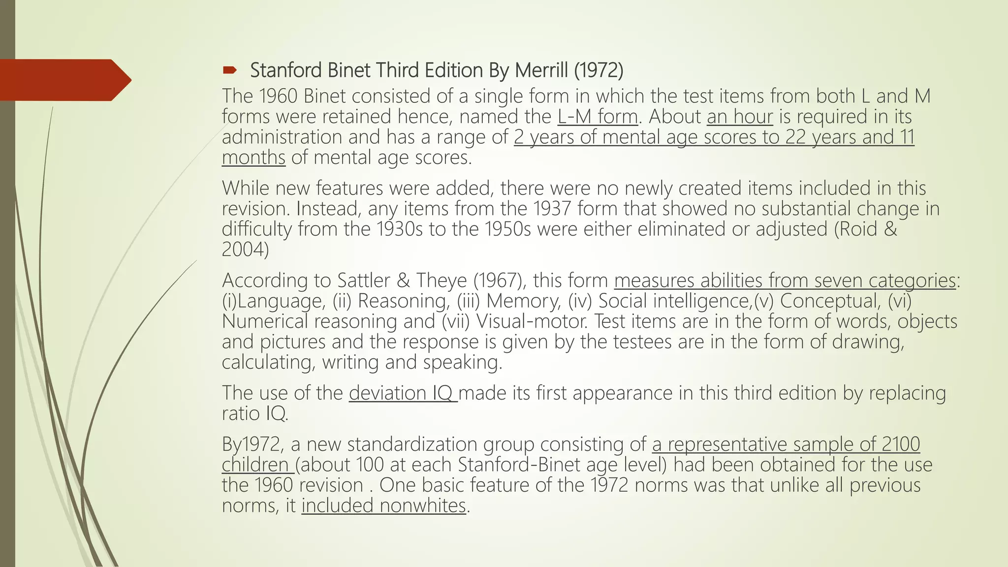  Stanford Binet Third Edition By Merrill (1972)
The 1960 Binet consisted of a single form in which the test items from both L and M
forms were retained hence, named the L-M form. About an hour is required in its
administration and has a range of 2 years of mental age scores to 22 years and 11
months of mental age scores.
While new features were added, there were no newly created items included in this
revision. Instead, any items from the 1937 form that showed no substantial change in
difficulty from the 1930s to the 1950s were either eliminated or adjusted (Roid &
2004)
According to Sattler & Theye (1967), this form measures abilities from seven categories:
(i)Language, (ii) Reasoning, (iii) Memory, (iv) Social intelligence,(v) Conceptual, (vi)
Numerical reasoning and (vii) Visual-motor. Test items are in the form of words, objects
and pictures and the response is given by the testees are in the form of drawing,
calculating, writing and speaking.
The use of the deviation IQ made its first appearance in this third edition by replacing
ratio IQ.
By1972, a new standardization group consisting of a representative sample of 2100
children (about 100 at each Stanford-Binet age level) had been obtained for the use
the 1960 revision . One basic feature of the 1972 norms was that unlike all previous
norms, it included nonwhites.
 