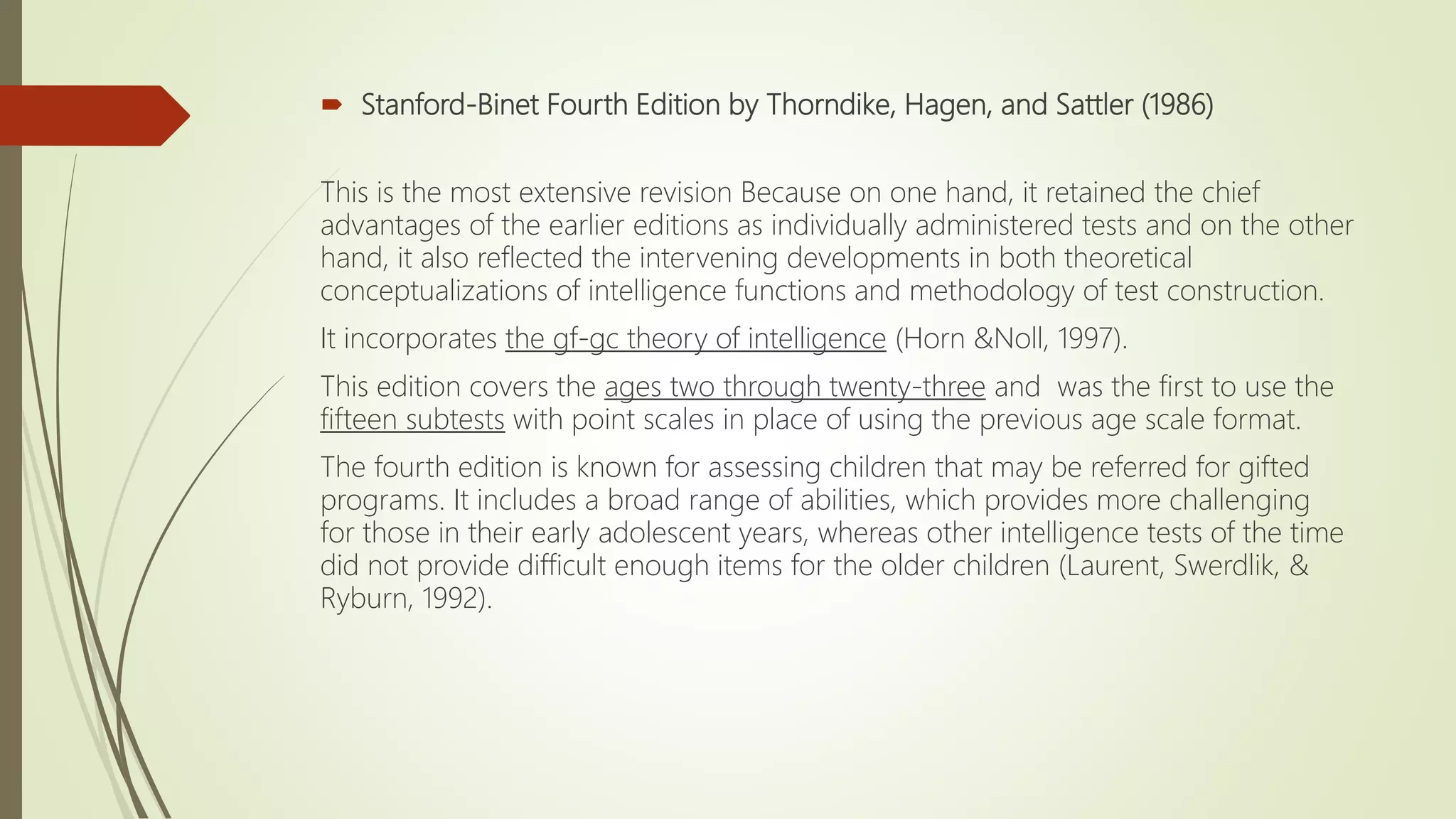  Stanford-Binet Fourth Edition by Thorndike, Hagen, and Sattler (1986)
This is the most extensive revision Because on one hand, it retained the chief
advantages of the earlier editions as individually administered tests and on the other
hand, it also reflected the intervening developments in both theoretical
conceptualizations of intelligence functions and methodology of test construction.
It incorporates the gf-gc theory of intelligence (Horn &Noll, 1997).
This edition covers the ages two through twenty-three and was the first to use the
fifteen subtests with point scales in place of using the previous age scale format.
The fourth edition is known for assessing children that may be referred for gifted
programs. It includes a broad range of abilities, which provides more challenging
for those in their early adolescent years, whereas other intelligence tests of the time
did not provide difficult enough items for the older children (Laurent, Swerdlik, &
Ryburn, 1992).
 