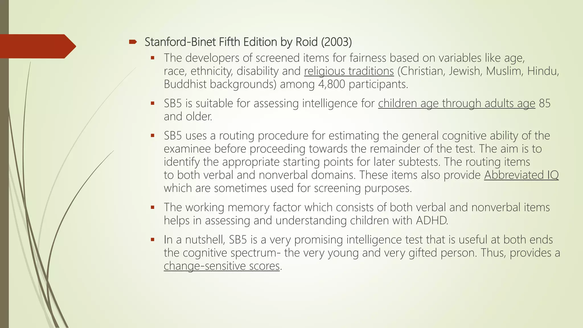  Stanford-Binet Fifth Edition by Roid (2003)
 The developers of screened items for fairness based on variables like age,
race, ethnicity, disability and religious traditions (Christian, Jewish, Muslim, Hindu,
Buddhist backgrounds) among 4,800 participants.
 SB5 is suitable for assessing intelligence for children age through adults age 85
and older.
 SB5 uses a routing procedure for estimating the general cognitive ability of the
examinee before proceeding towards the remainder of the test. The aim is to
identify the appropriate starting points for later subtests. The routing items
to both verbal and nonverbal domains. These items also provide Abbreviated IQ
which are sometimes used for screening purposes.
 The working memory factor which consists of both verbal and nonverbal items
helps in assessing and understanding children with ADHD.
 In a nutshell, SB5 is a very promising intelligence test that is useful at both ends
the cognitive spectrum- the very young and very gifted person. Thus, provides a
change-sensitive scores.
 