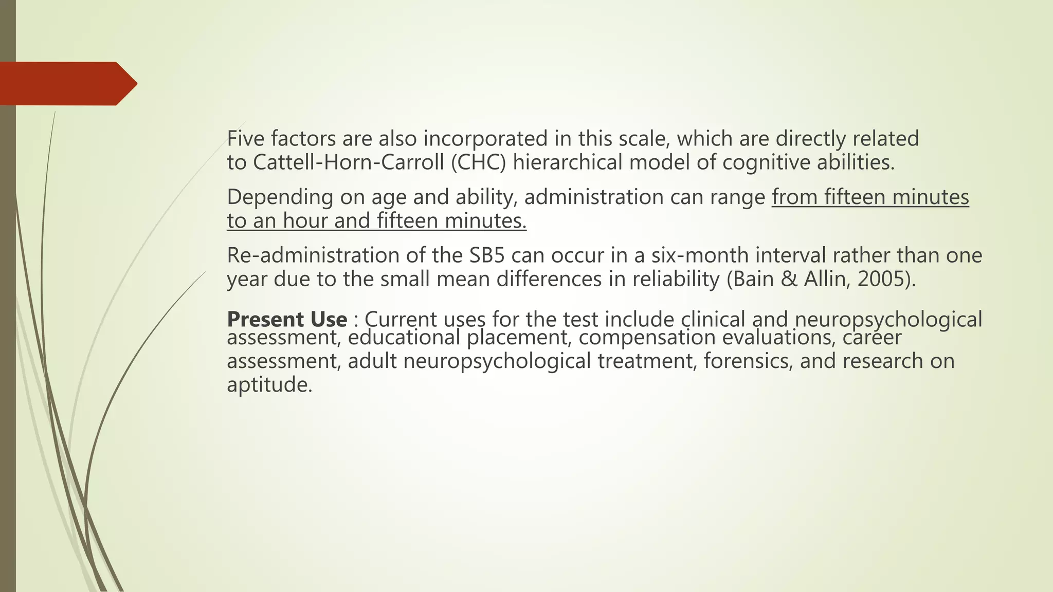 Five factors are also incorporated in this scale, which are directly related
to Cattell-Horn-Carroll (CHC) hierarchical model of cognitive abilities.
Depending on age and ability, administration can range from fifteen minutes
to an hour and fifteen minutes.
Re-administration of the SB5 can occur in a six-month interval rather than one
year due to the small mean differences in reliability (Bain & Allin, 2005).
Present Use : Current uses for the test include clinical and neuropsychological
assessment, educational placement, compensation evaluations, career
assessment, adult neuropsychological treatment, forensics, and research on
aptitude.
 