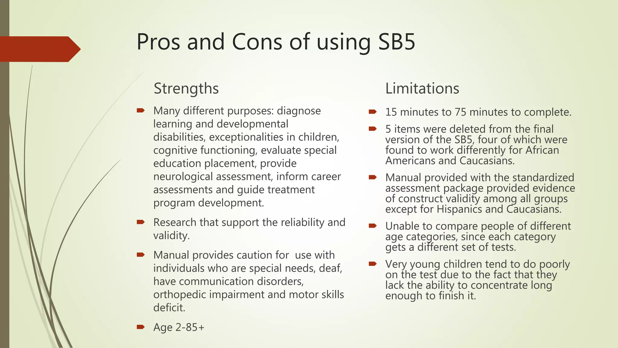 Pros and Cons of using SB5
Strengths
 Many different purposes: diagnose
learning and developmental
disabilities, exceptionalities in children,
cognitive functioning, evaluate special
education placement, provide
neurological assessment, inform career
assessments and guide treatment
program development.
 Research that support the reliability and
validity.
 Manual provides caution for use with
individuals who are special needs, deaf,
have communication disorders,
orthopedic impairment and motor skills
deficit.
 Age 2-85+
Limitations
 15 minutes to 75 minutes to complete.
 5 items were deleted from the final
version of the SB5, four of which were
found to work differently for African
Americans and Caucasians.
 Manual provided with the standardized
assessment package provided evidence
of construct validity among all groups
except for Hispanics and Caucasians.
 Unable to compare people of different
age categories, since each category
gets a different set of tests.
 Very young children tend to do poorly
on the test due to the fact that they
lack the ability to concentrate long
enough to finish it.
 