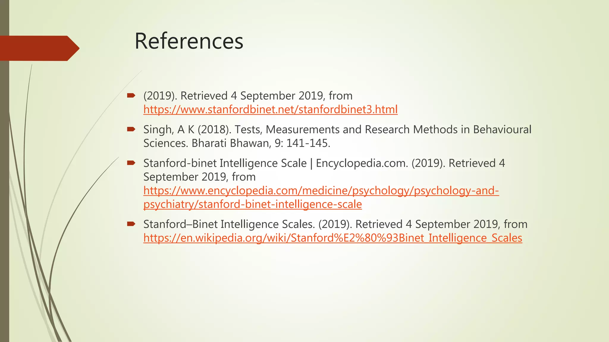 References
 (2019). Retrieved 4 September 2019, from
https://www.stanfordbinet.net/stanfordbinet3.html
 Singh, A K (2018). Tests, Measurements and Research Methods in Behavioural
Sciences. Bharati Bhawan, 9: 141-145.
 Stanford-binet Intelligence Scale | Encyclopedia.com. (2019). Retrieved 4
September 2019, from
https://www.encyclopedia.com/medicine/psychology/psychology-and-
psychiatry/stanford-binet-intelligence-scale
 Stanford–Binet Intelligence Scales. (2019). Retrieved 4 September 2019, from
https://en.wikipedia.org/wiki/Stanford%E2%80%93Binet_Intelligence_Scales
 