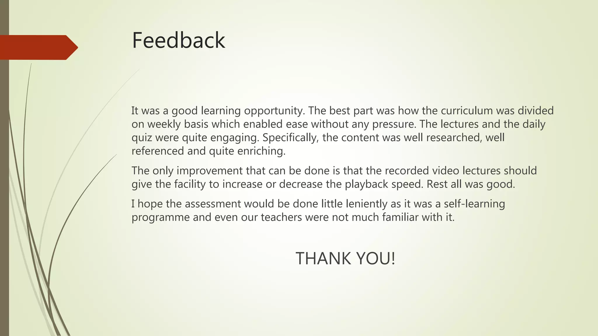 Feedback
It was a good learning opportunity. The best part was how the curriculum was divided
on weekly basis which enabled ease without any pressure. The lectures and the daily
quiz were quite engaging. Specifically, the content was well researched, well
referenced and quite enriching.
The only improvement that can be done is that the recorded video lectures should
give the facility to increase or decrease the playback speed. Rest all was good.
I hope the assessment would be done little leniently as it was a self-learning
programme and even our teachers were not much familiar with it.
THANK YOU!
 