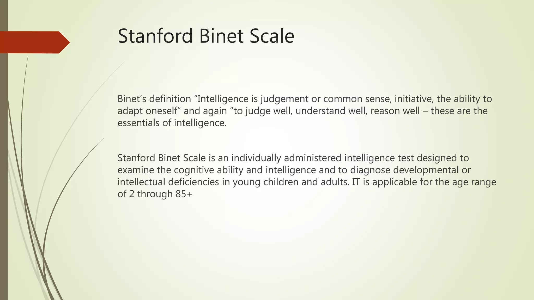 Stanford Binet Scale
Binet’s definition “Intelligence is judgement or common sense, initiative, the ability to
adapt oneself” and again “to judge well, understand well, reason well – these are the
essentials of intelligence.
Stanford Binet Scale is an individually administered intelligence test designed to
examine the cognitive ability and intelligence and to diagnose developmental or
intellectual deficiencies in young children and adults. IT is applicable for the age range
of 2 through 85+
 