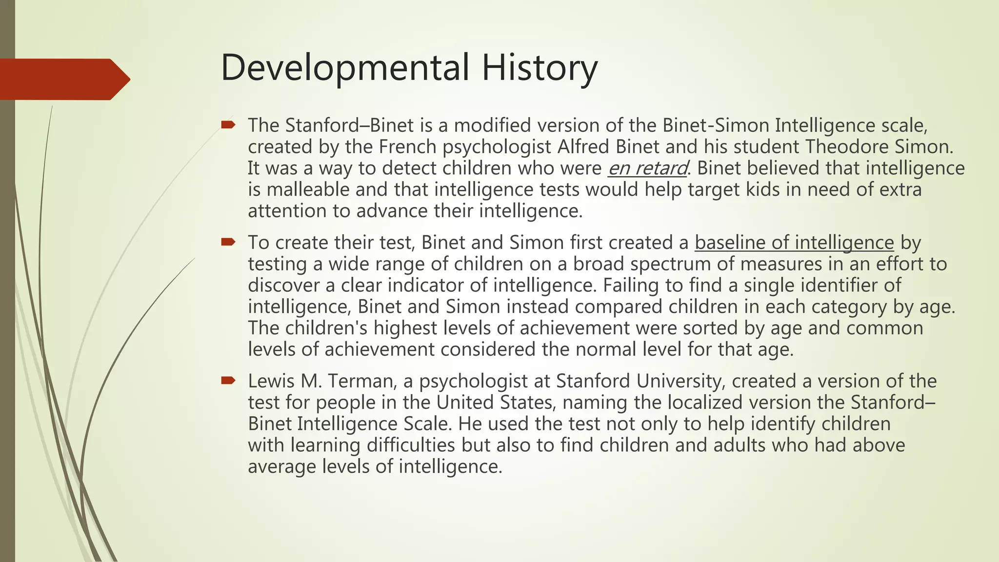 Developmental History
 The Stanford–Binet is a modified version of the Binet-Simon Intelligence scale,
created by the French psychologist Alfred Binet and his student Theodore Simon.
It was a way to detect children who were en retard. Binet believed that intelligence
is malleable and that intelligence tests would help target kids in need of extra
attention to advance their intelligence.
 To create their test, Binet and Simon first created a baseline of intelligence by
testing a wide range of children on a broad spectrum of measures in an effort to
discover a clear indicator of intelligence. Failing to find a single identifier of
intelligence, Binet and Simon instead compared children in each category by age.
The children's highest levels of achievement were sorted by age and common
levels of achievement considered the normal level for that age.
 Lewis M. Terman, a psychologist at Stanford University, created a version of the
test for people in the United States, naming the localized version the Stanford–
Binet Intelligence Scale. He used the test not only to help identify children
with learning difficulties but also to find children and adults who had above
average levels of intelligence.
 
