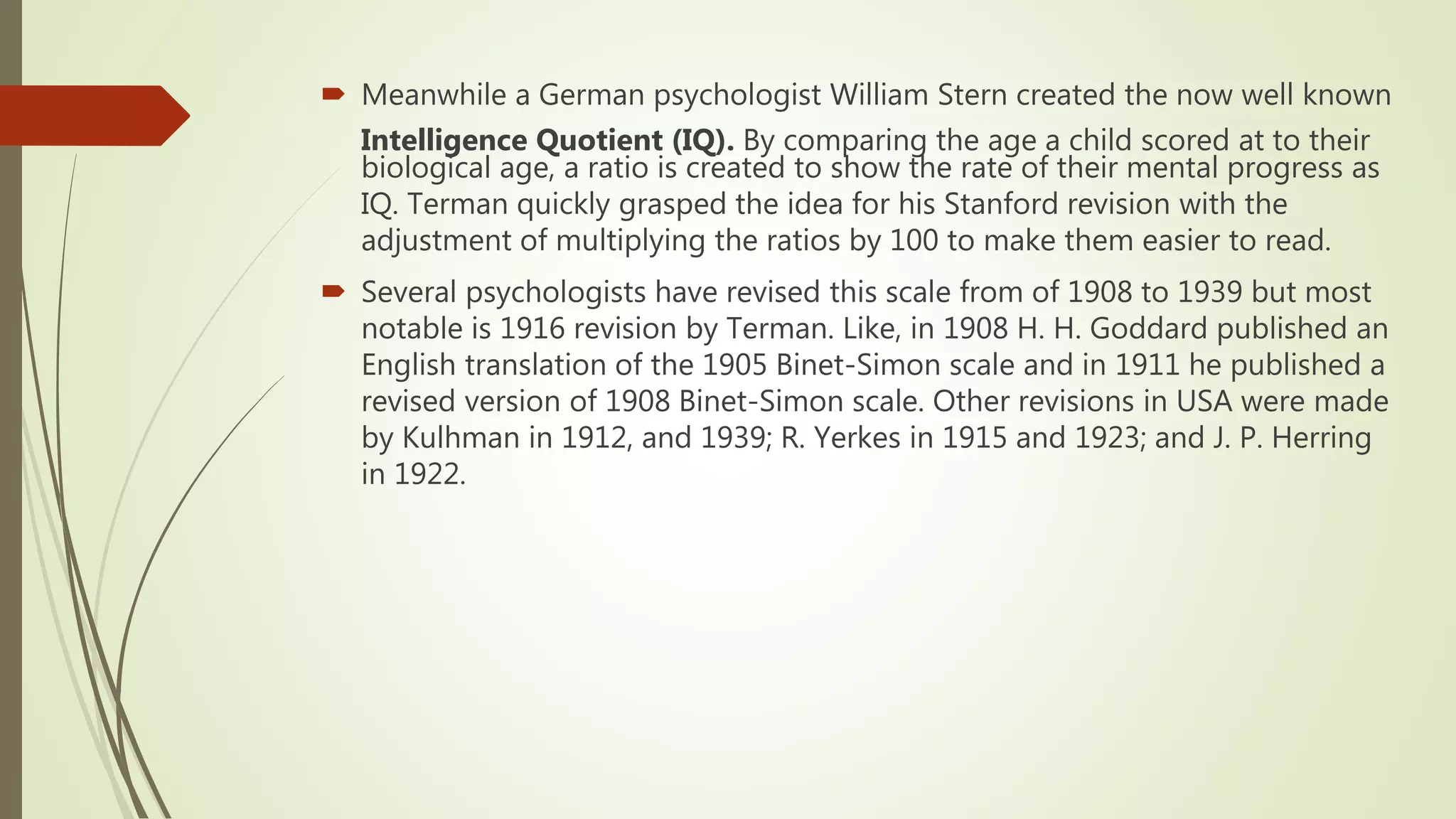  Meanwhile a German psychologist William Stern created the now well known
Intelligence Quotient (IQ). By comparing the age a child scored at to their
biological age, a ratio is created to show the rate of their mental progress as
IQ. Terman quickly grasped the idea for his Stanford revision with the
adjustment of multiplying the ratios by 100 to make them easier to read.
 Several psychologists have revised this scale from of 1908 to 1939 but most
notable is 1916 revision by Terman. Like, in 1908 H. H. Goddard published an
English translation of the 1905 Binet-Simon scale and in 1911 he published a
revised version of 1908 Binet-Simon scale. Other revisions in USA were made
by Kulhman in 1912, and 1939; R. Yerkes in 1915 and 1923; and J. P. Herring
in 1922.
 