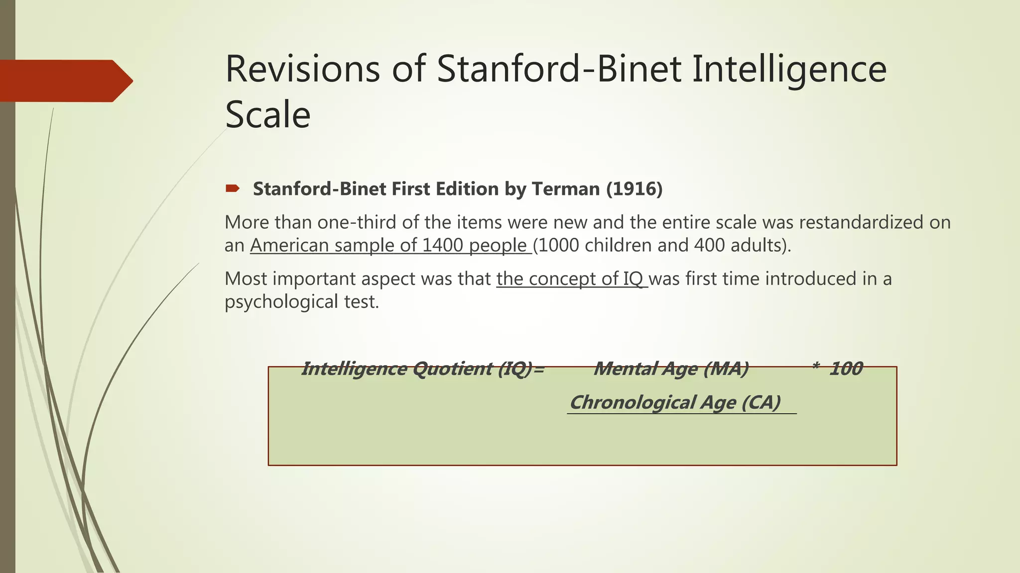 Revisions of Stanford-Binet Intelligence
Scale
 Stanford-Binet First Edition by Terman (1916)
More than one-third of the items were new and the entire scale was restandardized on
an American sample of 1400 people (1000 children and 400 adults).
Most important aspect was that the concept of IQ was first time introduced in a
psychological test.
Intelligence Quotient (IQ)= Mental Age (MA) * 100
Chronological Age (CA)
 