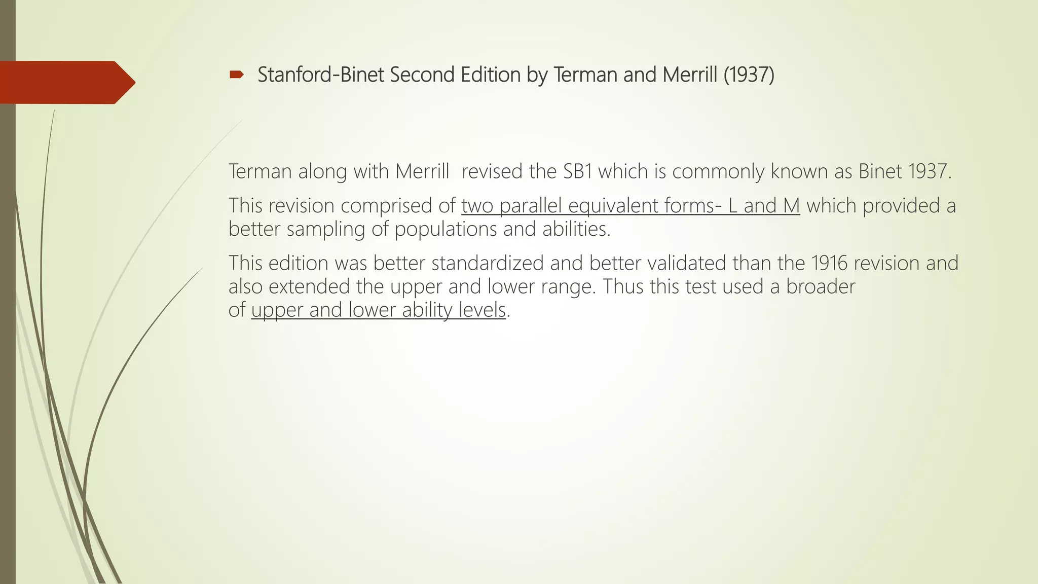  Stanford-Binet Second Edition by Terman and Merrill (1937)
Terman along with Merrill revised the SB1 which is commonly known as Binet 1937.
This revision comprised of two parallel equivalent forms- L and M which provided a
better sampling of populations and abilities.
This edition was better standardized and better validated than the 1916 revision and
also extended the upper and lower range. Thus this test used a broader
of upper and lower ability levels.
 