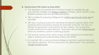  Stanford-Binet Fifth Edition by Roid (2003)
 The developers of screened items for fairness based on variables like age,
race, ethnicity, disability and religious traditions (Christian, Jewish, Muslim, Hindu,
Buddhist backgrounds) among 4,800 participants.
 SB5 is suitable for assessing intelligence for children age through adults age 85
and older.
 SB5 uses a routing procedure for estimating the general cognitive ability of the
examinee before proceeding towards the remainder of the test. The aim is to
identify the appropriate starting points for later subtests. The routing items
to both verbal and nonverbal domains. These items also provide Abbreviated IQ
which are sometimes used for screening purposes.
 The working memory factor which consists of both verbal and nonverbal items
helps in assessing and understanding children with ADHD.
 In a nutshell, SB5 is a very promising intelligence test that is useful at both ends
the cognitive spectrum- the very young and very gifted person. Thus, provides a
change-sensitive scores.
 