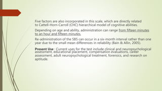 Five factors are also incorporated in this scale, which are directly related
to Cattell-Horn-Carroll (CHC) hierarchical model of cognitive abilities.
Depending on age and ability, administration can range from fifteen minutes
to an hour and fifteen minutes.
Re-administration of the SB5 can occur in a six-month interval rather than one
year due to the small mean differences in reliability (Bain & Allin, 2005).
Present Use : Current uses for the test include clinical and neuropsychological
assessment, educational placement, compensation evaluations, career
assessment, adult neuropsychological treatment, forensics, and research on
aptitude.
 